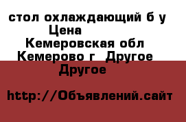 стол охлаждающий б/у › Цена ­ 20 000 - Кемеровская обл., Кемерово г. Другое » Другое   